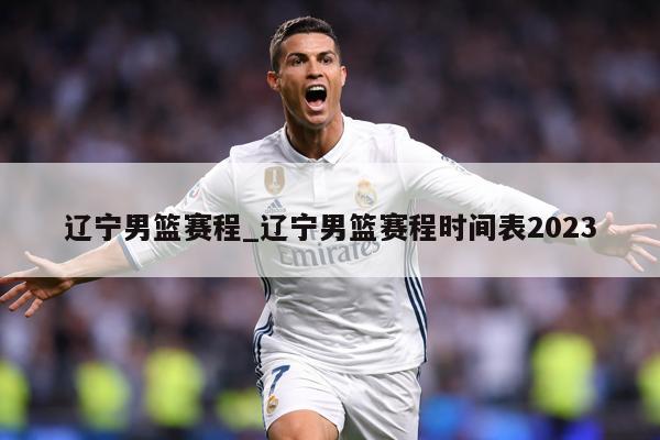 辽宁男篮赛程_辽宁男篮赛程时间表2023