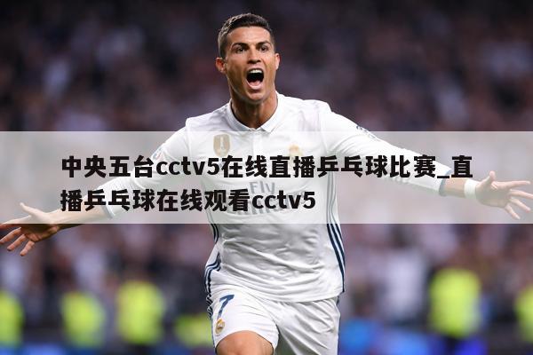中央五台cctv5在线直播乒乓球比赛_直播乒乓球在线观看cctv5