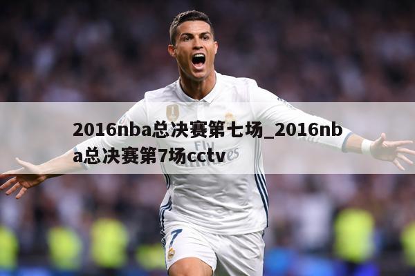 2016nba总决赛第七场_2016nba总决赛第7场cctv