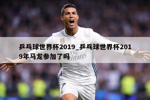 乒乓球世界杯2019_乒乓球世界杯2019年马龙参加了吗