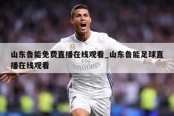 山东鲁能免费直播在线观看_山东鲁能足球直播在线观看