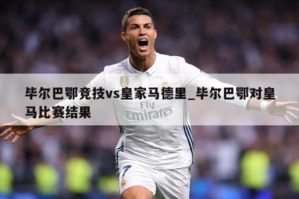 毕尔巴鄂竞技vs皇家马德里_毕尔巴鄂对皇马比赛结果