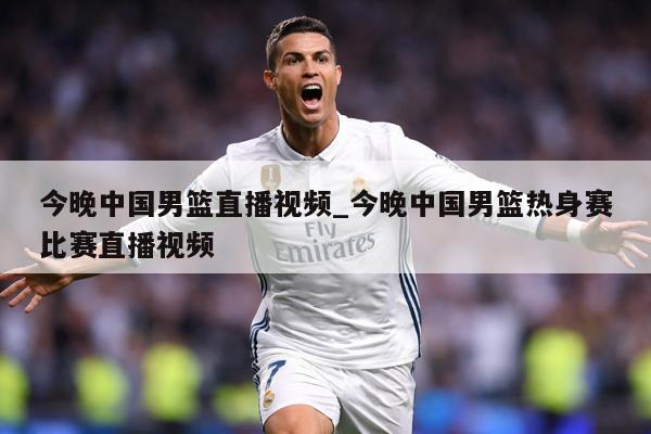 今晚中国男篮直播视频_今晚中国男篮热身赛比赛直播视频