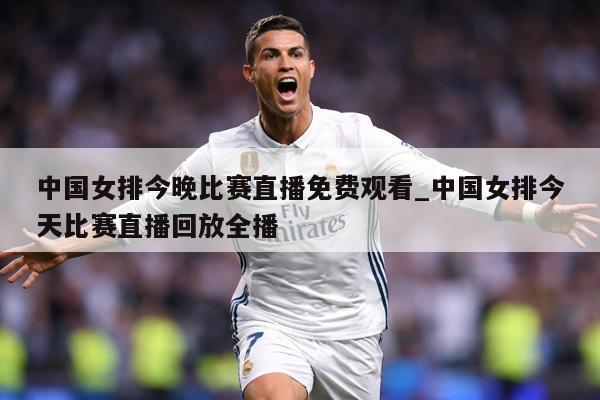 中国女排今晚比赛直播免费观看_中国女排今天比赛直播回放全播