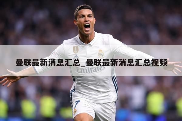 曼联最新消息汇总_曼联最新消息汇总视频