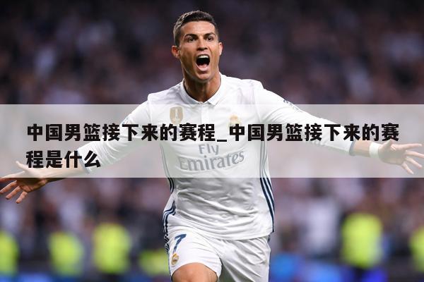 中国男篮接下来的赛程_中国男篮接下来的赛程是什么