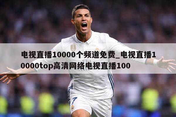 电视直播10000个频道免费_电视直播10000top高清网络电视直播100