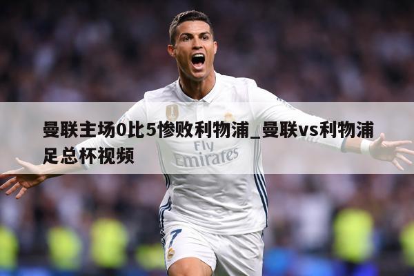 曼联主场0比5惨败利物浦_曼联vs利物浦足总杯视频