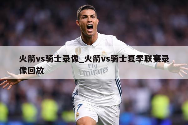 火箭vs骑士录像_火箭vs骑士夏季联赛录像回放