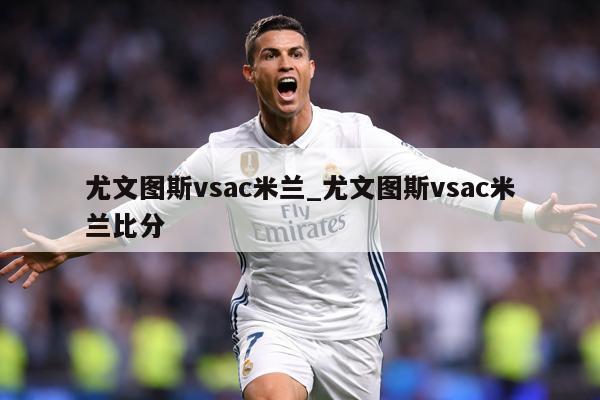 尤文图斯vsac米兰_尤文图斯vsac米兰比分