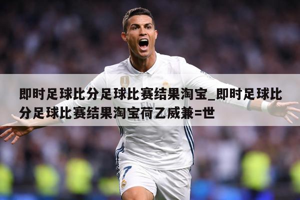 即时足球比分足球比赛结果淘宝_即时足球比分足球比赛结果淘宝荷乙威兼=世