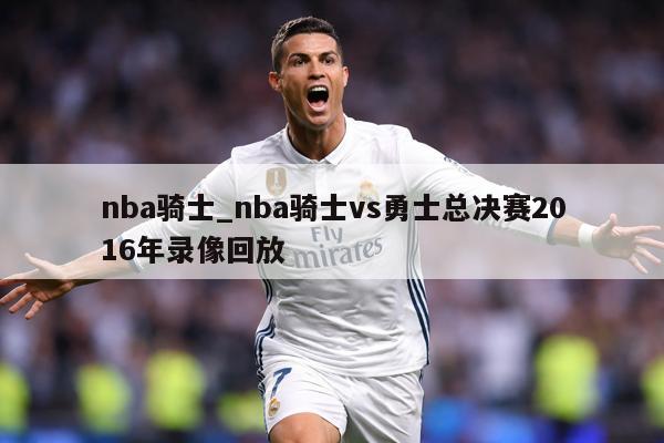 nba骑士_nba骑士vs勇士总决赛2016年录像回放