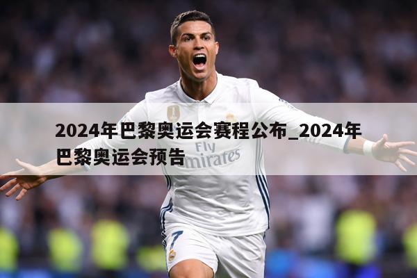 2024年巴黎奥运会赛程公布_2024年巴黎奥运会预告