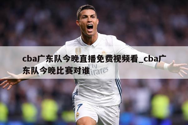 cba广东队今晚直播免费视频看_cba广东队今晚比赛对谁