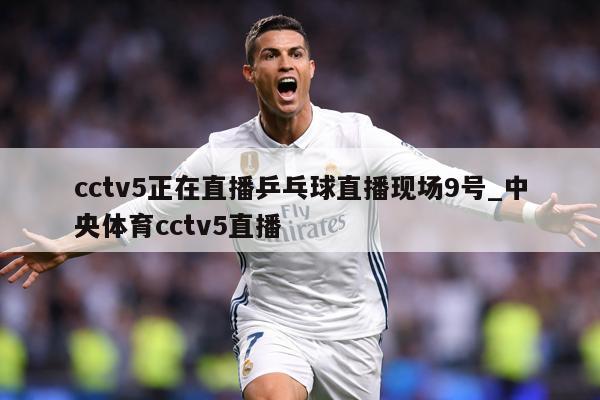 cctv5正在直播乒乓球直播现场9号_中央体育cctv5直播