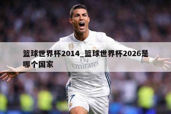 篮球世界杯2014_篮球世界杯2026是哪个国家