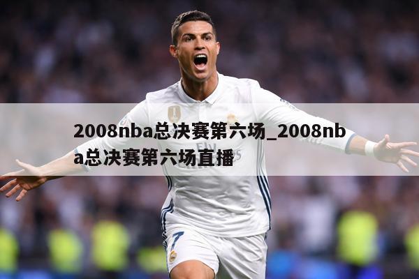2008nba总决赛第六场_2008nba总决赛第六场直播
