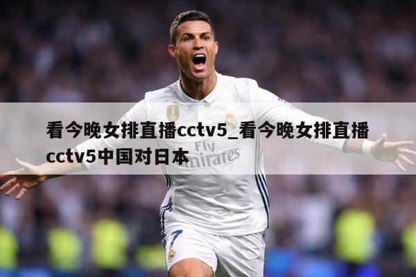 看今晚女排直播cctv5_看今晚女排直播cctv5中国对日本