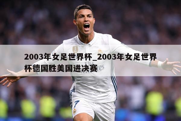 2003年女足世界杯_2003年女足世界杯德国胜美国进决赛