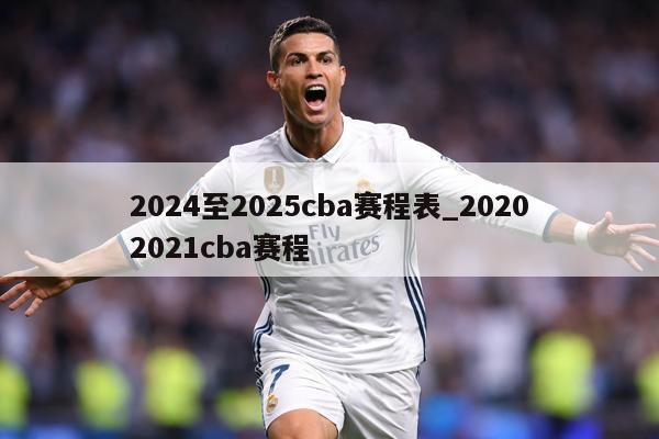 2024至2025cba赛程表_20202021cba赛程