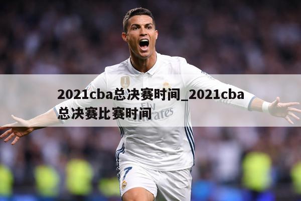 2021cba总决赛时间_2021cba总决赛比赛时间