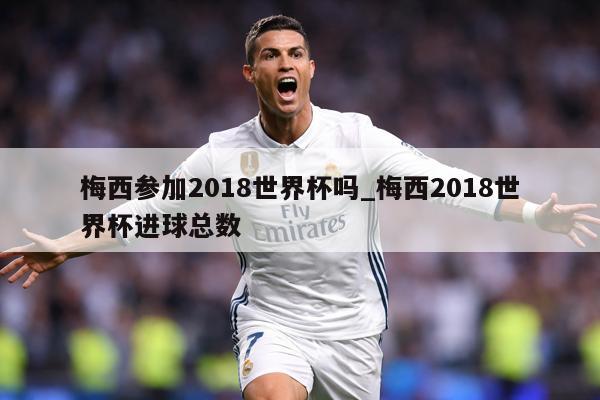 梅西参加2018世界杯吗_梅西2018世界杯进球总数