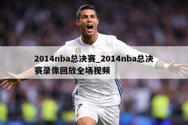 2014nba总决赛_2014nba总决赛录像回放全场视频
