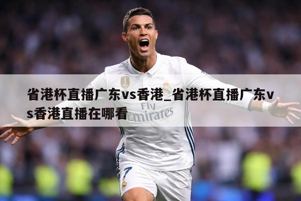 省港杯直播广东vs香港_省港杯直播广东vs香港直播在哪看