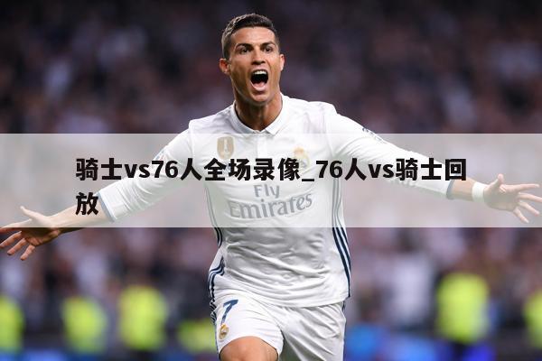 骑士vs76人全场录像_76人vs骑士回放