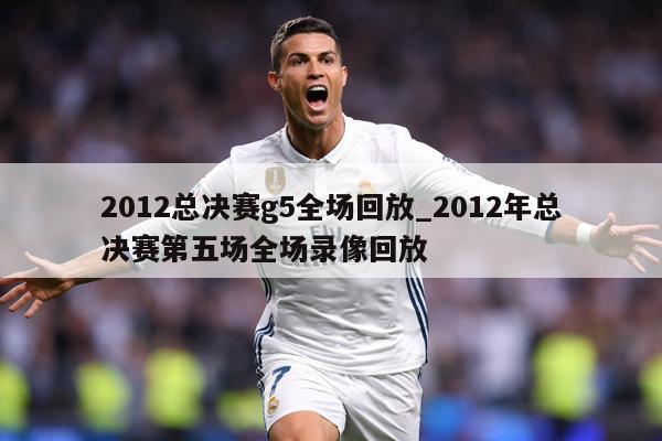 2012总决赛g5全场回放_2012年总决赛第五场全场录像回放