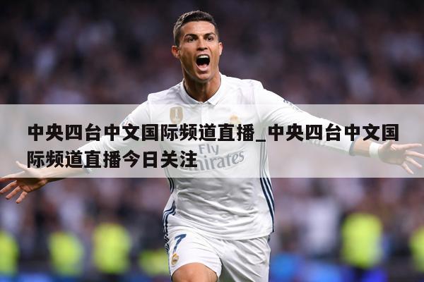 中央四台中文国际频道直播_中央四台中文国际频道直播今日关注
