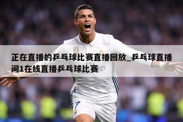 正在直播的乒乓球比赛直播回放_乒乓球直播间1在线直播乒乓球比赛